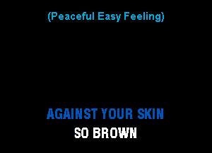 (Peaceful Easy Feeling)

AGAINST YOUR SKIN
SO BROWN