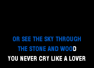 0R SEE THE SKY THROUGH
THE STONE AND WOOD
YOU EVER CRY LIKE A LOVER
