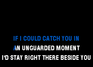 IF I COULD CATCH YOU IN
AN UHGUARDED MOMENT
I'D STAY RIGHT THERE BESIDE YOU