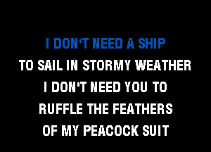 I DON'T NEED A SHIP
TO SAIL IH STORMY WEATHER
I DON'T NEED YOU TO
RUFFLE THE FEATHERS
OF MY PEACOCK SUIT