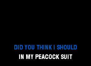 DID YOU THINKI SHOULD
IN MY PEACOCK SUIT