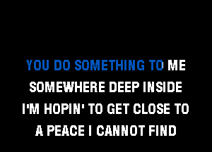 YOU DO SOMETHING TO ME
SOMEWHERE DEEP INSIDE
I'M HOPIH' TO GET CLOSE TO
A PEACE I CANNOT FIND