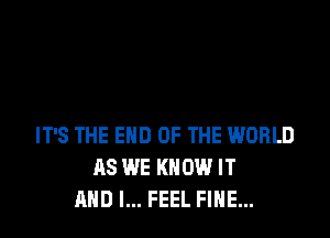 IT'S THE END OF THE WORLD
AS WE KNOW IT
AND I... FEEL FINE...