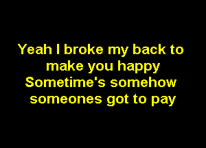 Yeah I broke my back to
make you happy

Sometime's somehow
someones got to pay