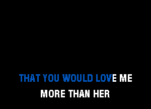 THAT YOU WOULD LOVE ME
MORE THAN HER