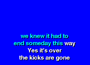 we knew it had to
end someday this way
Yes ifs over
the kicks are gone