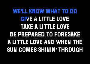 WE'LL KN 0W WHAT TO DO
GIVE A LITTLE LOVE
TAKE A LITTLE LOVE

BE PREPARED T0 FORESAKE
A LITTLE LOVE AND WHEN THE
SUN COMES SHIHIH' THROUGH