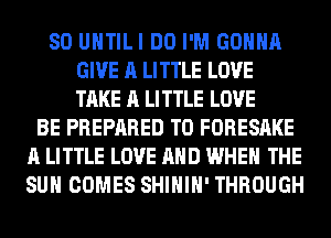 SO UHTILI DO I'M GONNA
GIVE A LITTLE LOVE
TAKE A LITTLE LOVE

BE PREPARED T0 FORESAKE
A LITTLE LOVE AND WHEN THE
SUN COMES SHIHIH' THROUGH