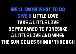 WE'LL KN 0W WHAT TO DO
GIVE A LITTLE LOVE
TAKE A LITTLE LOVE
BE PREPARED T0 FORESAKE
A LITTLE LOVE AND WHEN
THE SUN COMES SHIHIH' THROUGH