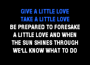 GIVE A LITTLE LOVE
TAKE A LITTLE LOVE
BE PREPARED T0 FORESAKE
A LITTLE LOVE AND WHEN
THE SUN SHIHES THROUGH
WE'LL KN 0W WHAT TO DO