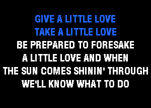 GIVE A LITTLE LOVE
TAKE A LITTLE LOVE
BE PREPARED T0 FORESAKE
A LITTLE LOVE AND WHEN
THE SUN COMES SHIHIH' THROUGH
WE'LL KN 0W WHAT TO DO