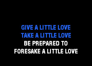 GIVE A LITTLE LOVE
TAKE A LITTLE LOVE
BE PREPARED T0
FORESAKE A LITTLE LOVE
