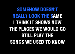 SOMEHOW DOESN'T
REALLY LOOK THE SAME
I THINK IT SHOWS HOW
THE PLACES WE WOULD GO
STILL PLAY THE
SONGS WE USED TO KNOW