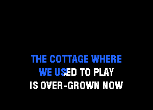 THE COTTAGE WHERE
WE USED TO PLAY
IS OVER-GROWH HOW