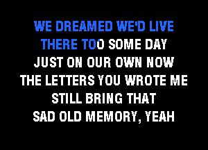 WE DREAMED WE'D LIVE
THERE T00 SOME DAY
JUST ON OUR OWN HOW
THE LETTERS YOU WROTE ME
STILL BRING THAT
SAD OLD MEMORY, YEAH