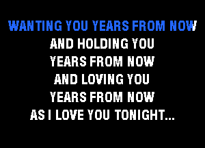 WAHTIHG YOU YEARS FROM NOW
AND HOLDING YOU
YEARS FROM NOW
AND LOVING YOU
YEARS FROM HOW
ASI LOVE YOU TONIGHT...