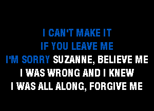 I CAN'T MAKE IT
IF YOU LEAVE ME
I'M SORRY SUZANNE, BELIEVE ME
I WAS WRONG MID I KNEW
I WAS ALL ALONG, FORGIVE ME