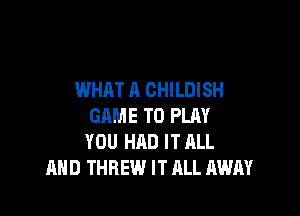 WHAT A CHILDISH

GAME T0 PLRY
YOU HAD IT ALL
AHD THREW IT ALL AWAY