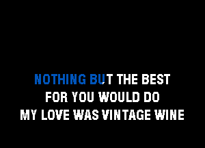 NOTHING BUT THE BEST
FOR YOU WOULD DO
MY LOVE WAS VINTAGE WINE