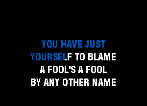 YOU HAVE JUST

YOURSELF T0 BLAME
A FOOL'S A FOOL
BY ANY OTHER NAME