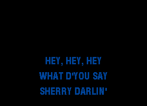 HEY, HEY, HEY
WHAT D'YOU SAY
SHERRY DilBLIN'