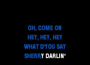 0H, COME ON

HEY, HEY, HEY
WHAT D'YOU SAY
SHERRY DilBLIN'