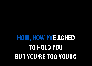 HOW, HOW I'VE ACHED
TO HOLD YOU
BUT YOU'RE T00 YOUNG