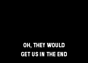 0H, THEY WOULD
GET US IN THE END