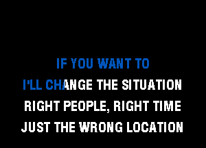 IF YOU WANT TO
I'LL CHANGE THE SITUATION
RIGHT PEOPLE, RIGHT TIME
JUST THE WRONG LOCATION