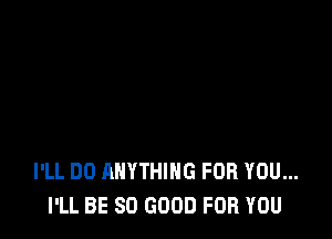 I'LL DO ANYTHING FOR YOU...
I'LL BE SO GOOD FOR YOU