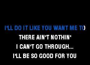 I'LL DO IT LIKE YOU WANT ME TO
THERE AIN'T HOTHlH'
I CAN'T GO THROUGH...
I'LL BE SO GOOD FOR YOU