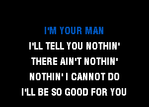 I'M YOUR MAN
I'LL TELL YOU NOTHIN'
THERE AIN'T NOTHIN'
NOTHIH'I CANNOT DO
I'LL BE SO GOOD FOR YOU