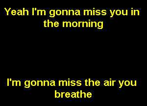 Yeah I'm gonna miss you in
the morning

I'm gonna miss the air you
breathe