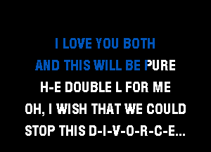 I LOVE YOU BOTH
AND THIS WILL BE PURE
H-E DOUBLE L FOR ME
OH, I WISH THAT WE COULD
STOP THIS D-l-V-O-R-C-E...