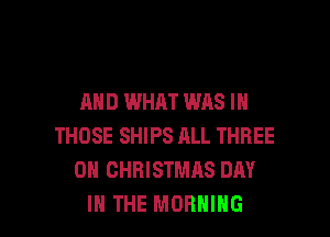 AND WHAT WAS IN
THOSE SHIPS ALL THREE
0 CHRISTMAS DAY

IN THE MORNING l