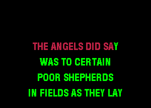 THE ANGELS DID SAY

WAS T0 CERTAIN
POOR SHEPHERDS
IH FIELDS AS THEY LAY
