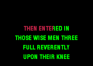 THEN ENTERED IN
THOSE WISE MEN THREE
FULL REVERENTLY

UPON THEIR KNEE l