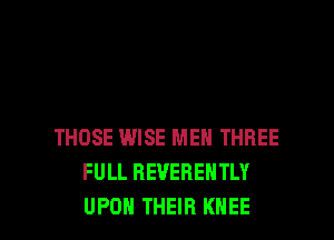 THOSE WISE MEN THREE
FULL REVEBENTLY

UPON THEIR KNEE l
