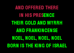 AND OFFERED THERE
IN HIS PRESENCE
THEIR GOLD AND MYRRH
AND FRANKIHCEHSE
NOEL, NOEL, NOEL, NOEL
BORN IS THE KING OF ISRAEL