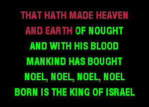 THAT HATH MADE HEAVEN
AND EARTH 0F HOUGHT
AND WITH HIS BLOOD
MAHKIHD HAS BOUGHT
NOEL, NOEL, NOEL, NOEL
BORN IS THE KING OF ISRAEL