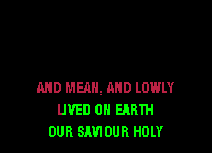 AND MEAN, AND LOWLY
LIVED ON EARTH
OUR SAVIOUR HOLY