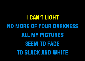 I CAN'T LIGHT
NO MORE OF YOUR DARKNESS
ALL MY PICTURES
SEEM TO FADE
T0 BLACK AND WHITE