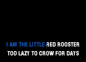 I AM THE LITTLE RED ROOSTER
T00 LAZY TO GROW FOR DAYS