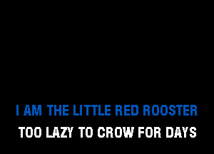 I AM THE LITTLE RED ROOSTER
T00 LAZY TO GROW FOR DAYS