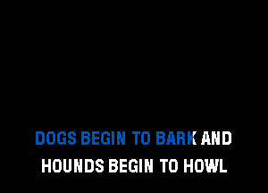 DOGS BEGIN T0 BARK AND
HOUHDS BEGIN T0 HOWL