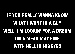 IF YOU REALLY WANNA KNOW
WHAT I WANT IN A GUY
WELL, I'M LOOKIH' FOR A DREAM
ON A MEAN MACHINE
WITH HELL IN HIS EYES