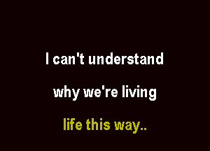 I can't understand

why we're living

life this way..