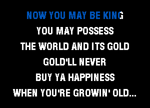 HOW YOU MAY BE KING
YOU MAY POSSESS
THE WORLD AND ITS GOLD
GOLD'LL NEVER
BUY YA HAPPINESS
WHEN YOU'RE GROWIH' OLD...
