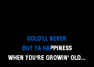 GOLD'LL NEVER
BUY YA HAPPINESS
WHEN YOU'RE GROWIN' OLD...