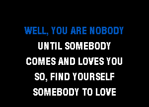 WELL, YOU ARE NOBODY
UNTIL SOMEBODY
COMES AND LOVES YOU
SO, FIND YOURSELF

SOMEBODY TO LOVE l